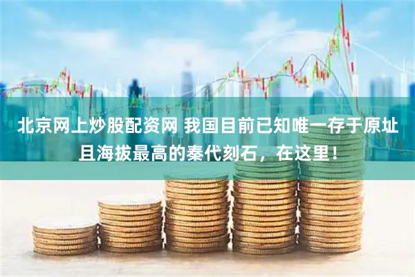 北京网上炒股配资网 我国目前已知唯一存于原址且海拔最高的秦代刻石，在这里！