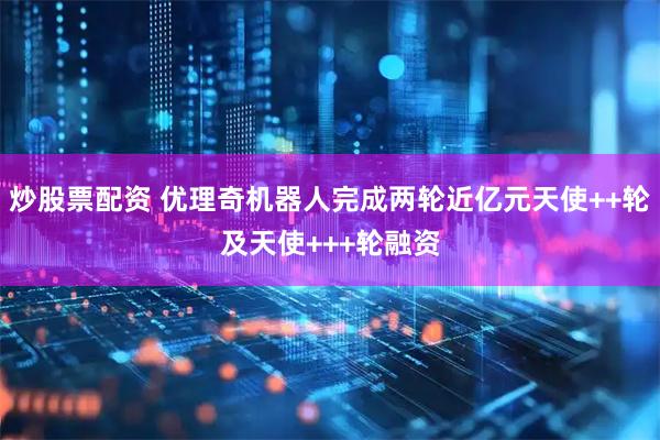 炒股票配资 优理奇机器人完成两轮近亿元天使++轮及天使+++轮融资