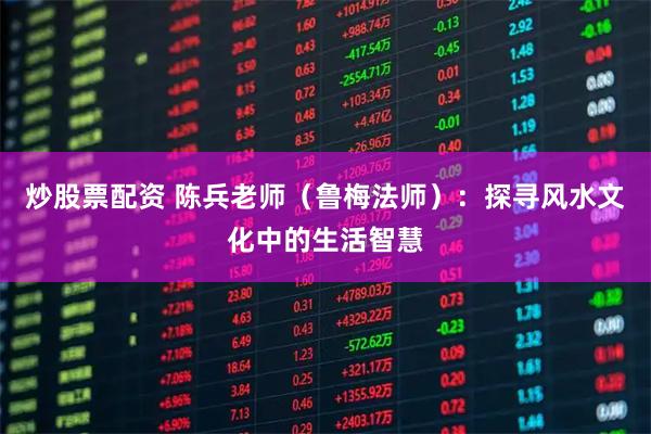 炒股票配资 陈兵老师（鲁梅法师）：探寻风水文化中的生活智慧