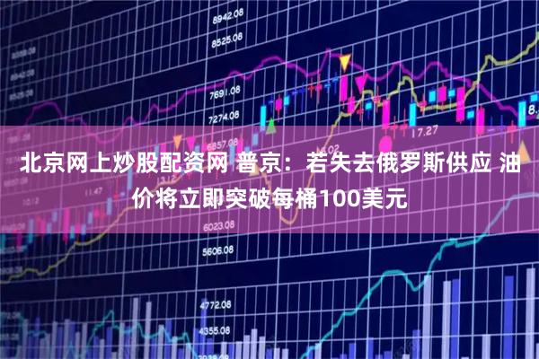北京网上炒股配资网 普京：若失去俄罗斯供应 油价将立即突破每桶100美元