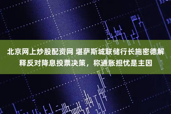 北京网上炒股配资网 堪萨斯城联储行长施密德解释反对降息投票决策，称通胀担忧是主因