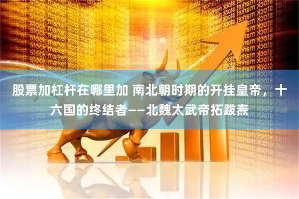 股票加杠杆在哪里加 南北朝时期的开挂皇帝，十六国的终结者——北魏太武帝拓跋焘