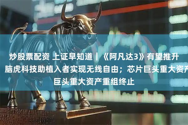炒股票配资 上证早知道｜《阿凡达3》有望推升电影票房；脑虎科技助植入者实现无线自由；芯片巨头重大资产重组终止